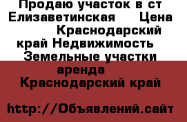 Продаю участок в ст Елизаветинская.  › Цена ­ 550 - Краснодарский край Недвижимость » Земельные участки аренда   . Краснодарский край